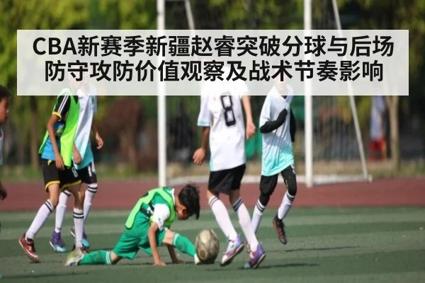 CBA新赛季新疆赵睿突破分球与后场防守攻防价值观察及战术节奏影响