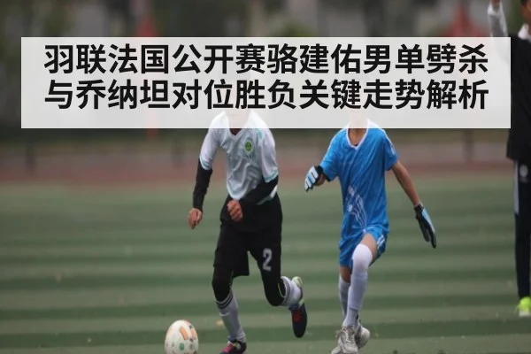 羽联法国公开赛骆建佑男单劈杀与乔纳坦对位胜负关键走势解析