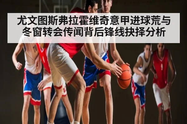 尤文图斯弗拉霍维奇意甲进球荒与冬窗转会传闻背后锋线抉择分析